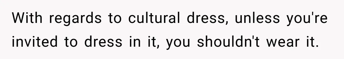 With regards to cultural dress, unless you're invited to dress in it, you shouldn't wear it.