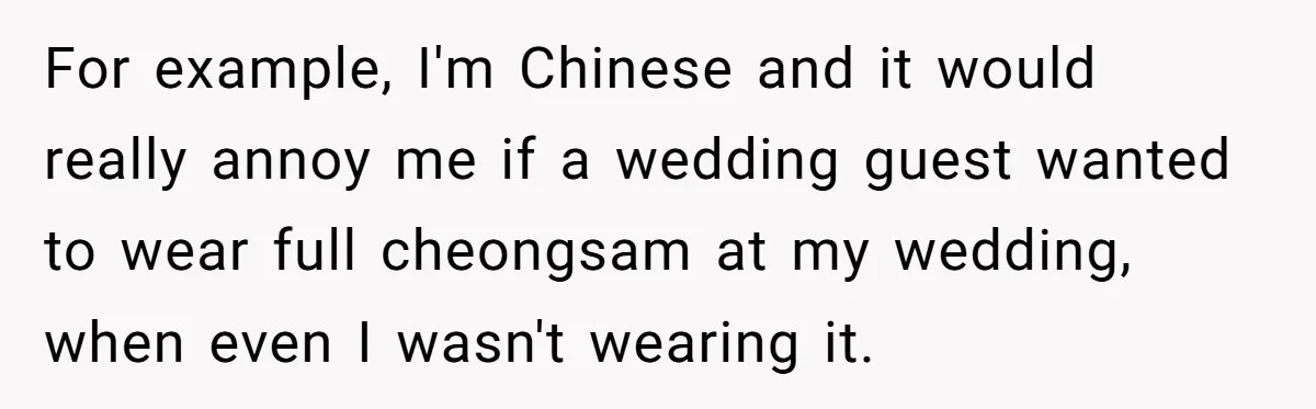 For example, I'm Chinese and it would really annoy me if a wedding guest wanted to wear full cheongsam at my wedding, when even I wasn't wearing it.