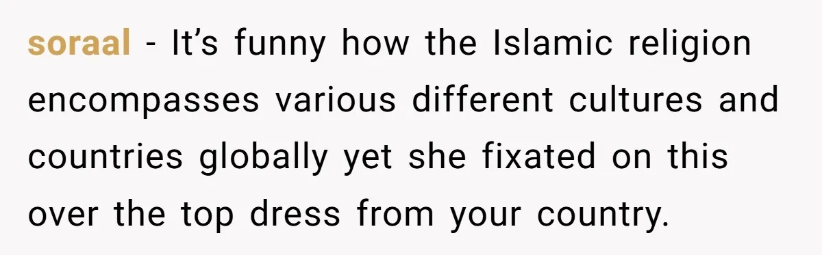 soraal − It’s funny how the Islamic religion encompasses various different cultures and countries globally yet she fixated on this over the top dress from your country.