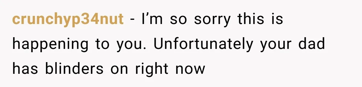 crunchyp34nut − I’m so sorry this is happening to you. Unfortunately your dad has blinders on right now