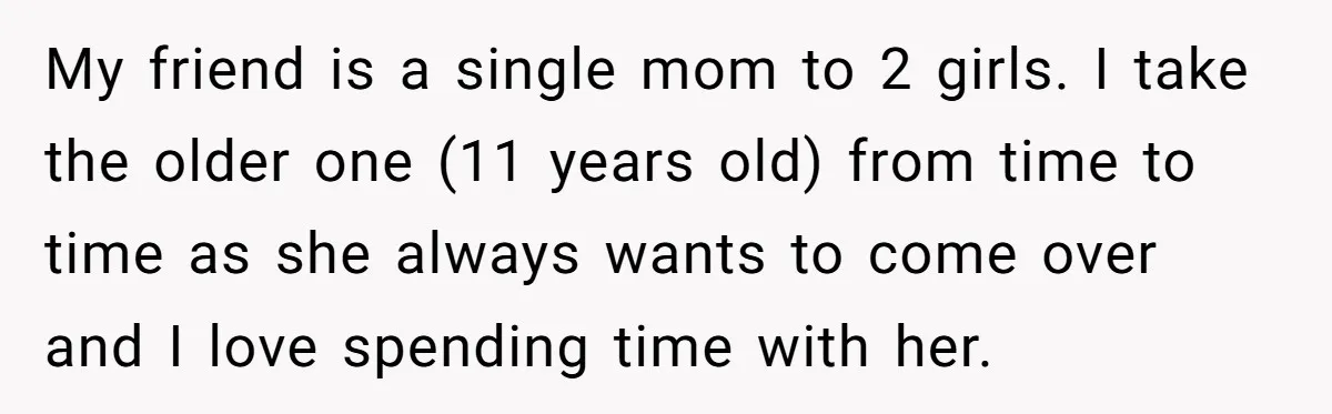 My friend is a single mom to 2 girls. I take the older one (11 years old) from time to time as she always wants to come over and I...