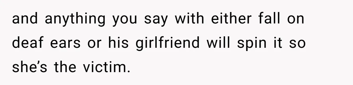 and anything you say with either fall on deaf ears or his girlfriend will spin it so she’s the victim.