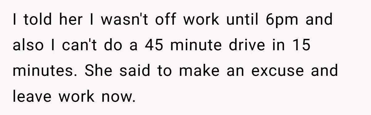 I told her I wasn't off work until 6pm and also I can't do a 45 minute drive in 15 minutes. She said to make an excuse and leave work...