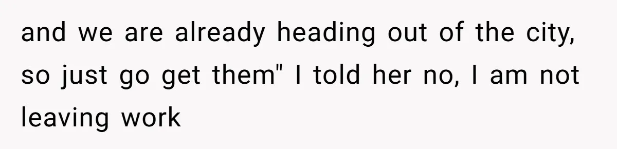 and we are already heading out of the city, so just go get them" I told her no, I am not leaving work