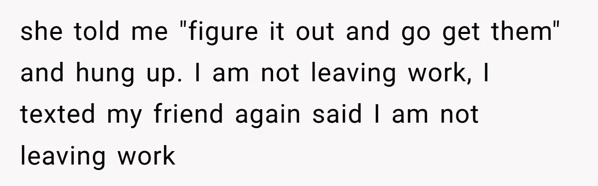 she told me "figure it out and go get them" and hung up. I am not leaving work, I texted my friend again said I am not leaving work