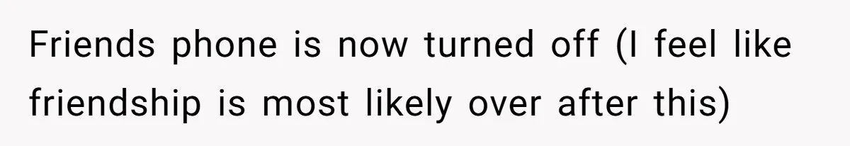 Friends phone is now turned off (I feel like friendship is most likely over after this)