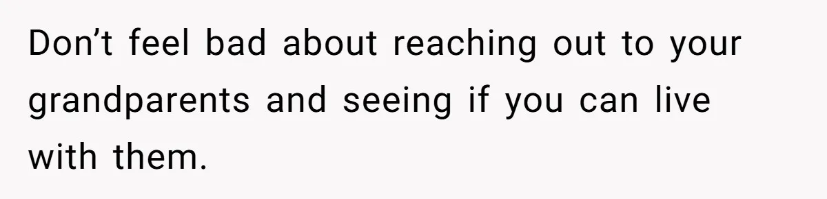 Don’t feel bad about reaching out to your grandparents and seeing if you can live with them.