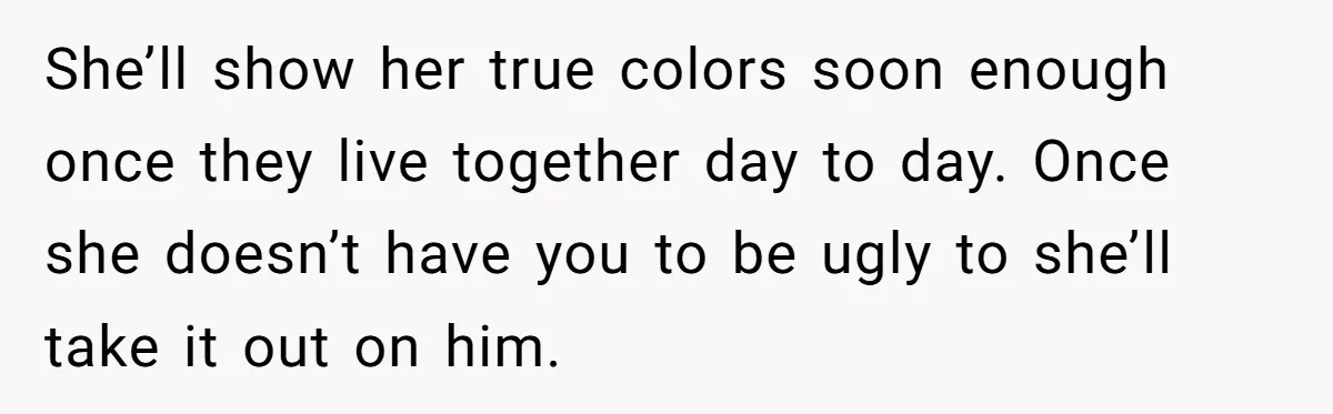 She’ll show her true colors soon enough once they live together day to day. Once she doesn’t have you to be ugly to she’ll take it out on him.