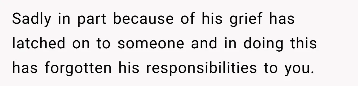 Sadly in part because of his grief has latched on to someone and in doing this has forgotten his responsibilities to you.