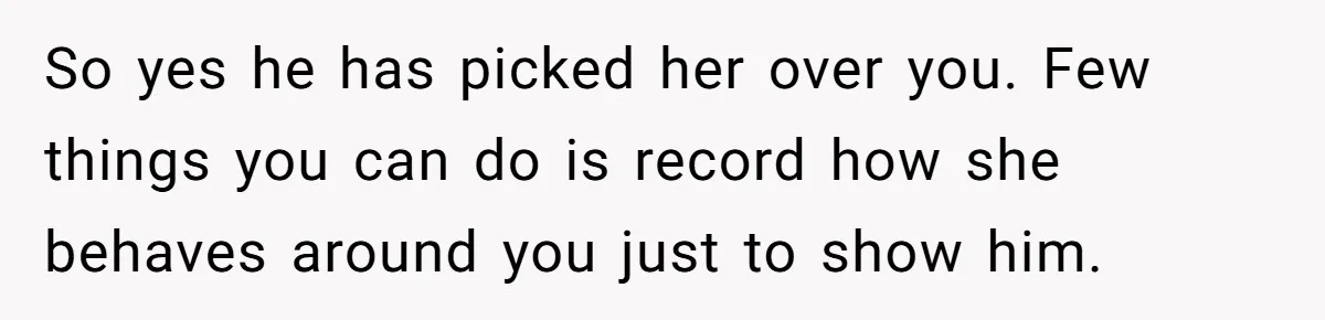 So yes he has picked her over you. Few things you can do is record how she behaves around you just to show him.