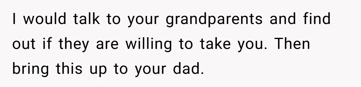 I would talk to your grandparents and find out if they are willing to take you. Then bring this up to your dad.