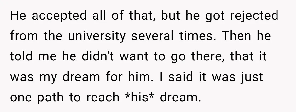 He accepted all of that, but he got rejected from the university several times. Then he told me he didn't want to go there, that it was my dream for...