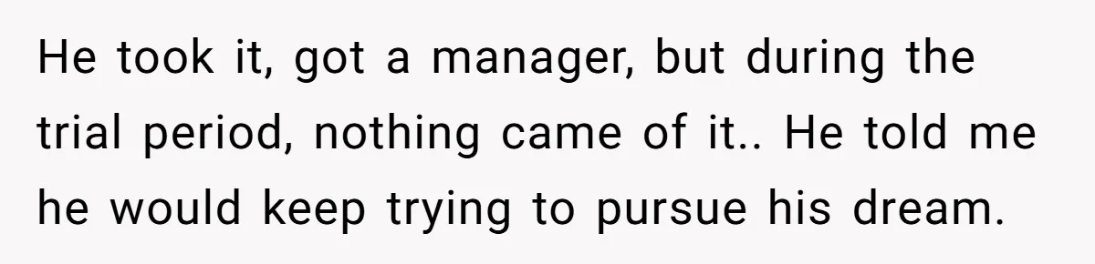 He took it, got a manager, but during the trial period, nothing came of it.. He told me he would keep trying to pursue his dream.