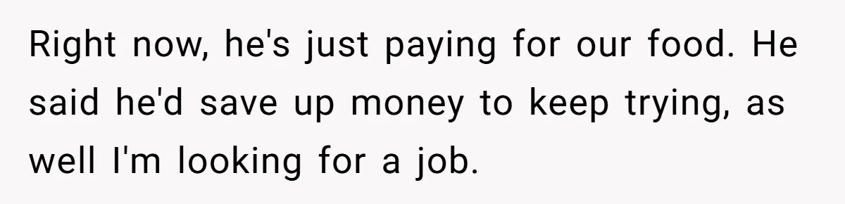 Right now, he's just paying for our food. He said he'd save up money to keep trying, as well I'm looking for a job.