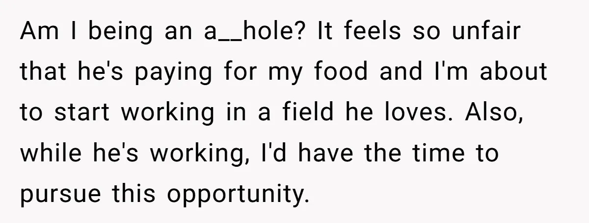 Am I being an a__hole? It feels so unfair that he's paying for my food and I'm about to start working in a field he loves. Also, while he's working,...
