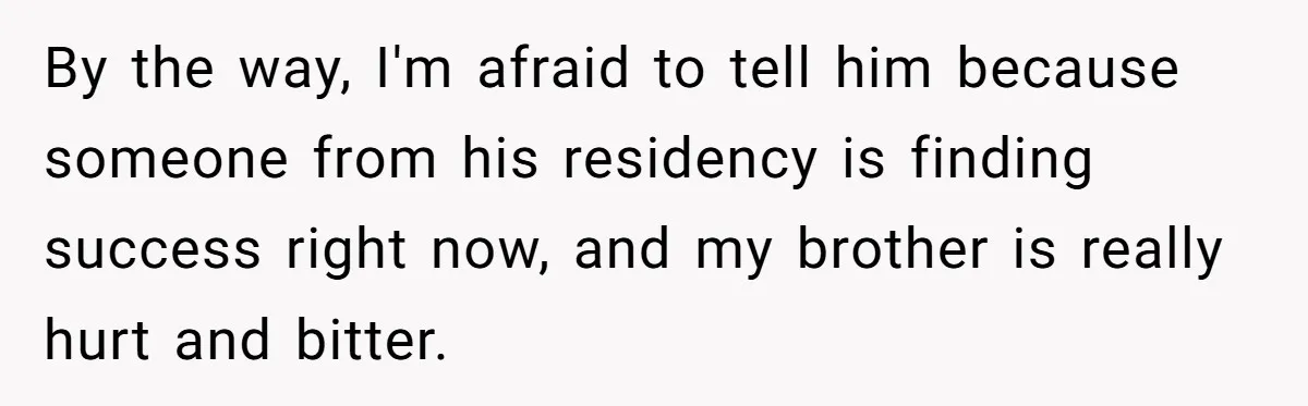 By the way, I'm afraid to tell him because someone from his residency is finding success right now, and my brother is really hurt and bitter.