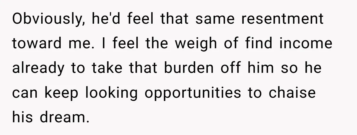 Obviously, he'd feel that same resentment toward me. I feel the weigh of find income already to take that burden off him so he can keep looking opportunities to chaise...