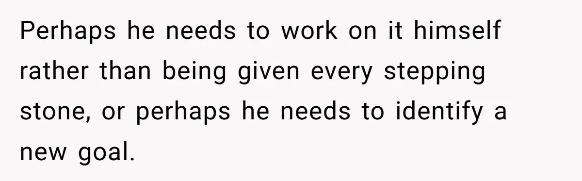 Perhaps he needs to work on it himself rather than being given every stepping stone, or perhaps he needs to identify a new goal.