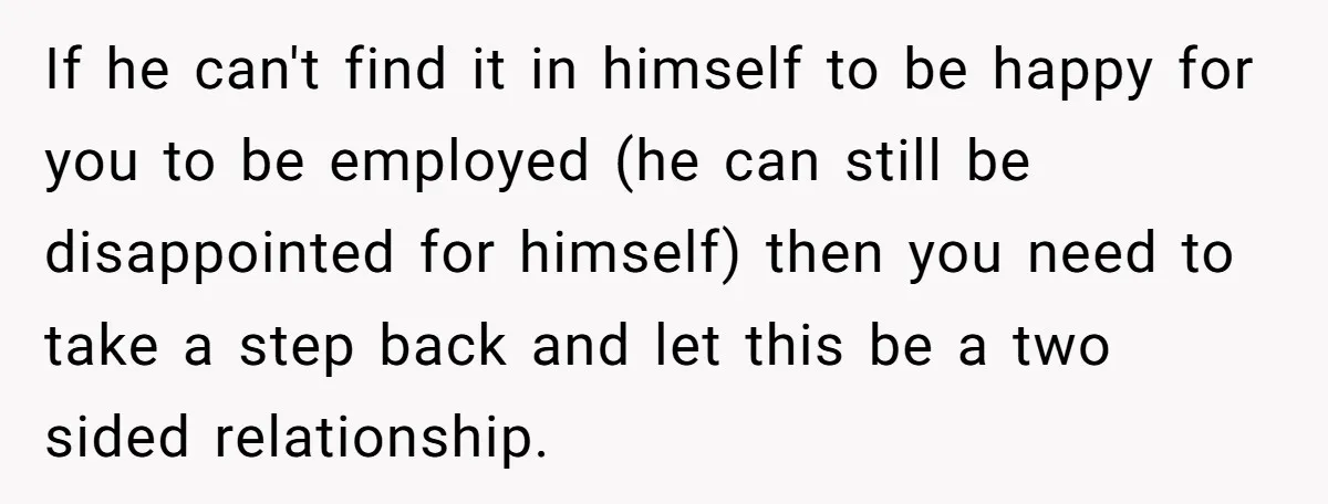 If he can't find it in himself to be happy for you to be employed (he can still be disappointed for himself) then you need to take a step back...