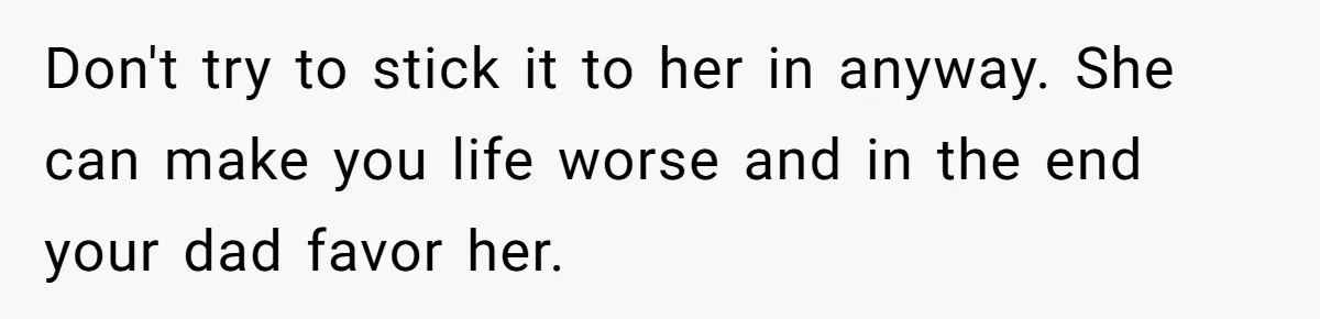 Don't try to stick it to her in anyway. She can make you life worse and in the end your dad favor her.