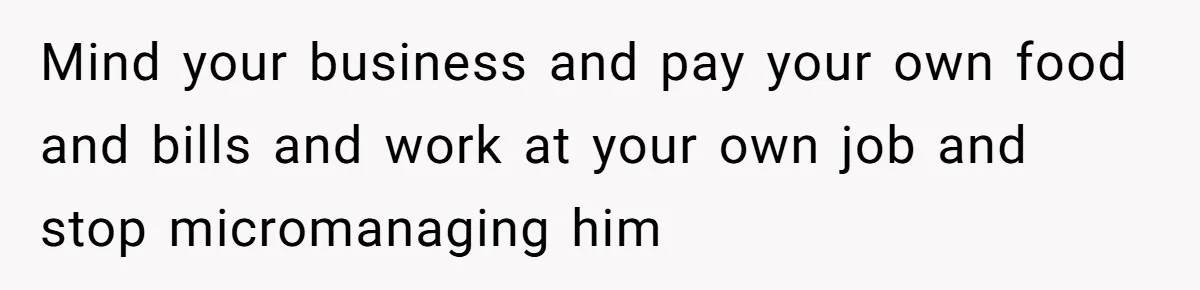 Mind your business and pay your own food and bills and work at your own job and stop micromanaging him