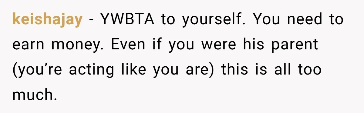 keishajay − YWBTA to yourself. You need to earn money. Even if you were his parent (you’re acting like you are) this is all too much.