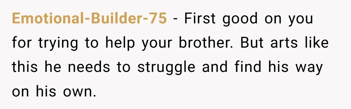 Emotional-Builder-75 − First good on you for trying to help your brother. But arts like this he needs to struggle and find his way on his own.