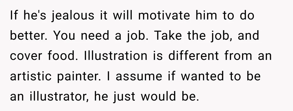 If he's jealous it will motivate him to do better. You need a job. Take the job, and cover food. Illustration is different from an artistic painter. I assume if...