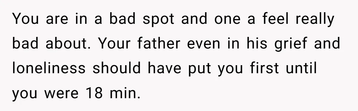 You are in a bad spot and one a feel really bad about. Your father even in his grief and loneliness should have put you first until you were 18...