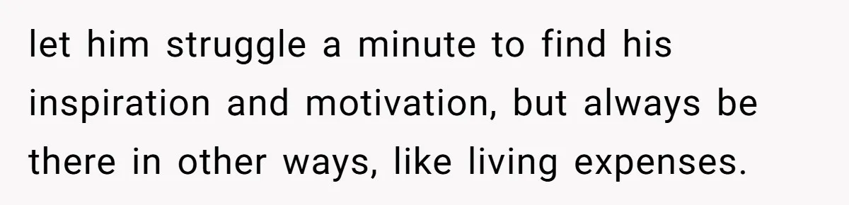 let him struggle a minute to find his inspiration and motivation, but always be there in other ways, like living expenses.