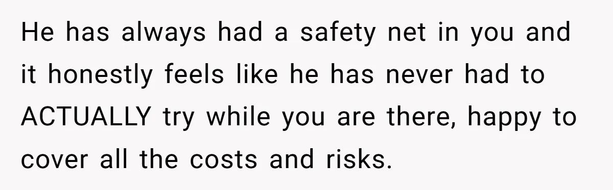He has always had a safety net in you and it honestly feels like he has never had to ACTUALLY try while you are there, happy to cover all the...