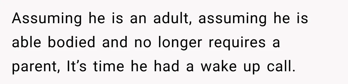 Assuming he is an adult, assuming he is able bodied and no longer requires a parent, It’s time he had a wake up call.