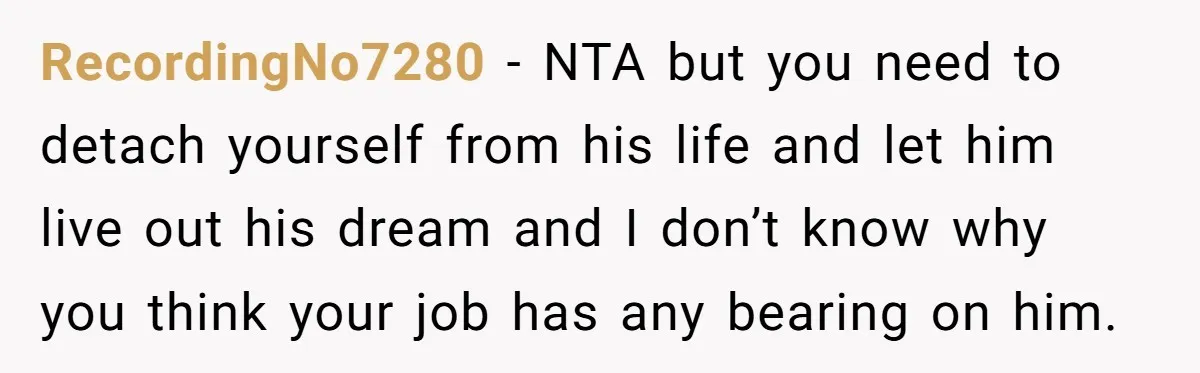 RecordingNo7280 − NTA but you need to detach yourself from his life and let him live out his dream and I don’t know why you think your job has any...