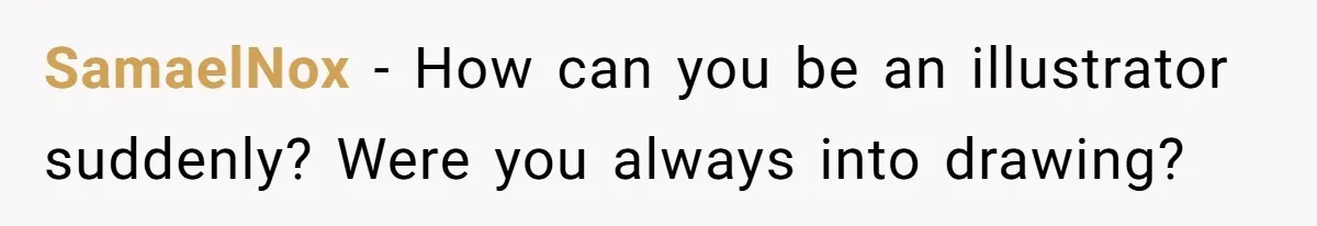 SamaelNox − How can you be an illustrator suddenly? Were you always into drawing?