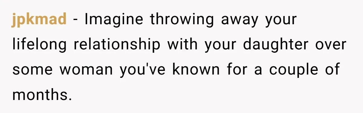 jpkmad − Imagine throwing away your lifelong relationship with your daughter over some woman you've known for a couple of months.
