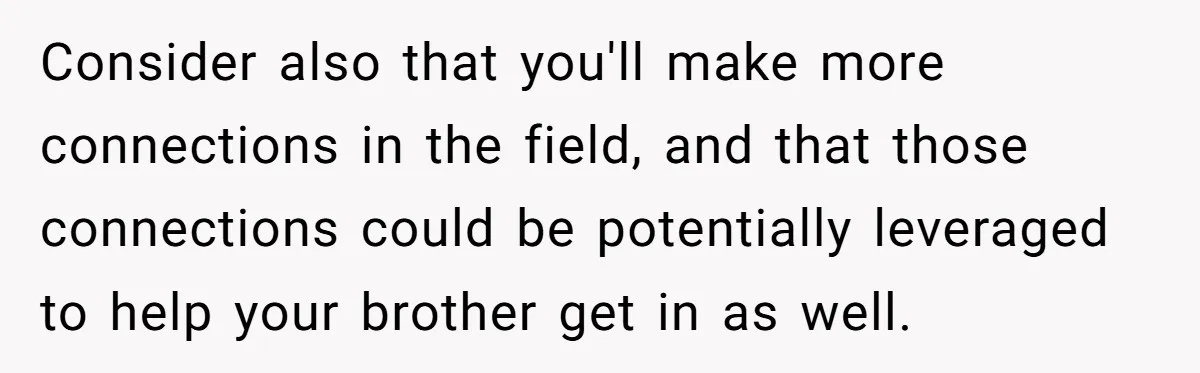 Consider also that you'll make more connections in the field, and that those connections could be potentially leveraged to help your brother get in as well.
