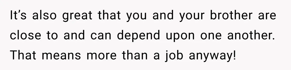 It’s also great that you and your brother are close to and can depend upon one another. That means more than a job anyway!