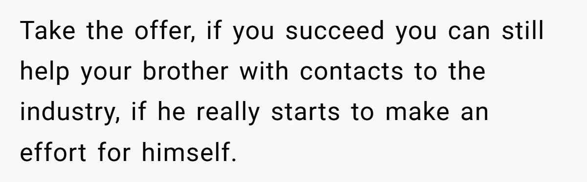 Take the offer, if you succeed you can still help your brother with contacts to the industry, if he really starts to make an effort for himself.