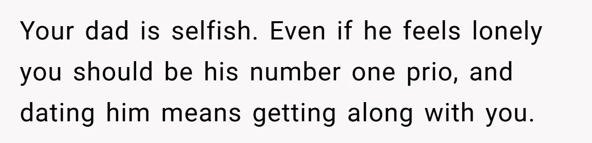 Your dad is selfish. Even if he feels lonely you should be his number one prio, and dating him means getting along with you.