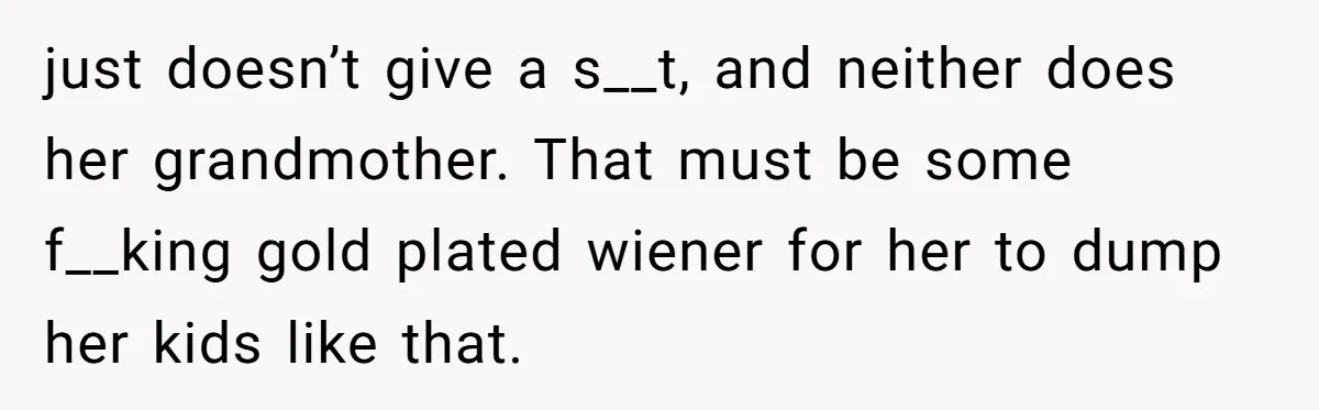 just doesn’t give a s__t, and neither does her grandmother. That must be some f__king gold plated wiener for her to dump her kids like that.