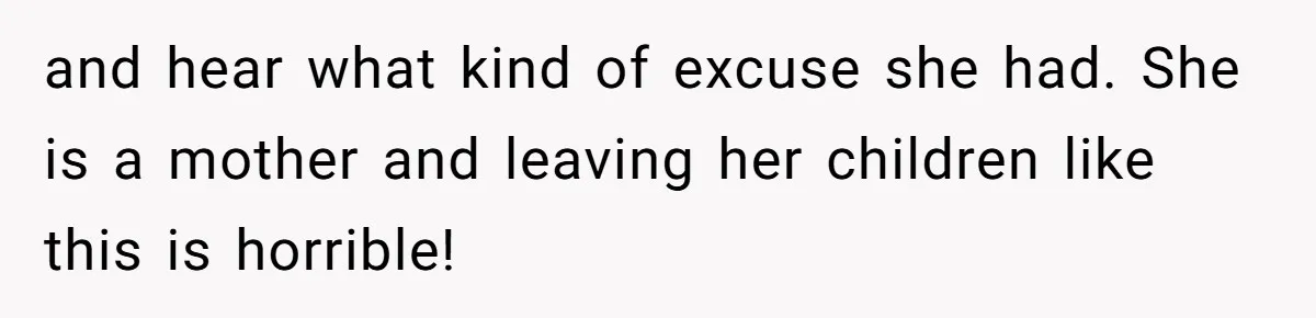 and hear what kind of excuse she had. She is a mother and leaving her children like this is horrible!