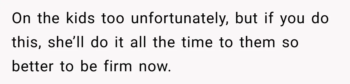 On the kids too unfortunately, but if you do this, she’ll do it all the time to them so better to be firm now.