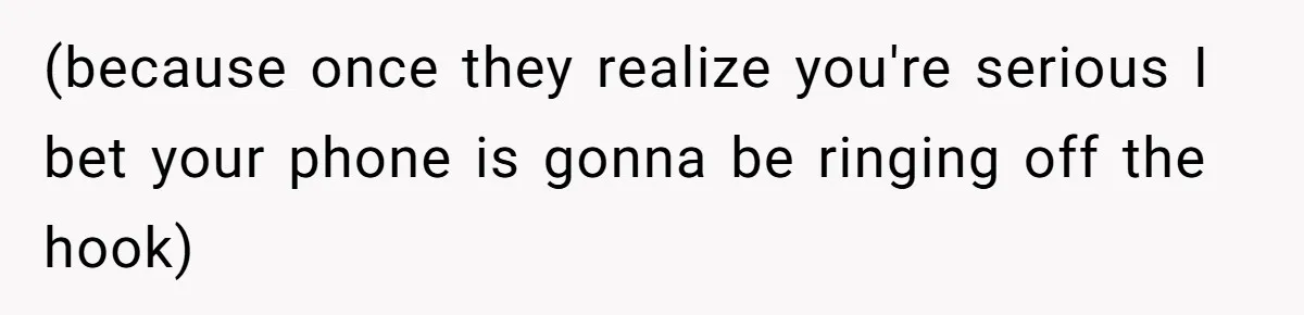 (because once they realize you're serious I bet your phone is gonna be ringing off the hook)