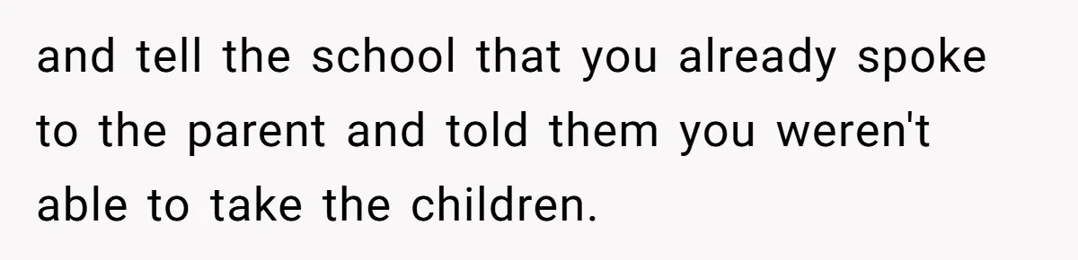 and tell the school that you already spoke to the parent and told them you weren't able to take the children.