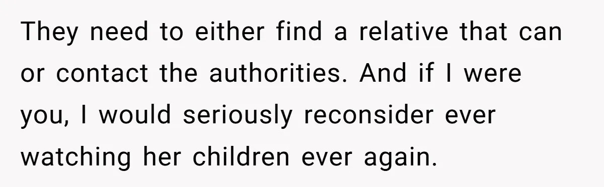 They need to either find a relative that can or contact the authorities. And if I were you, I would seriously reconsider ever watching her children ever again.