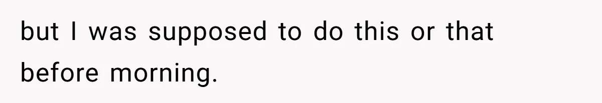 but I was supposed to do this or that before morning.