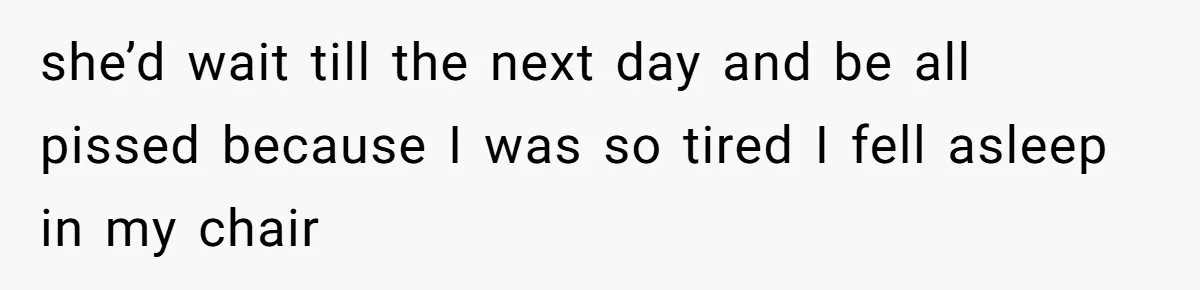 she’d wait till the next day and be all pissed because I was so tired I fell asleep in my chair