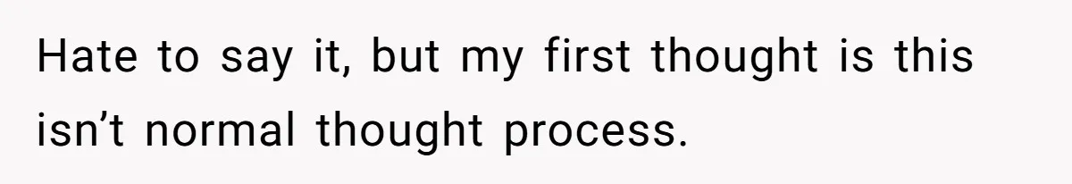 Hate to say it, but my first thought is this isn’t normal thought process.