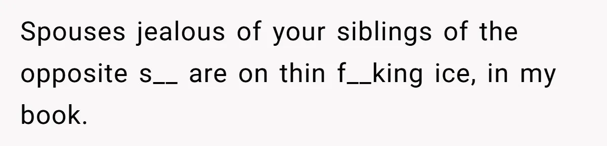 Spouses jealous of your siblings of the opposite s__ are on thin f__king ice, in my book.