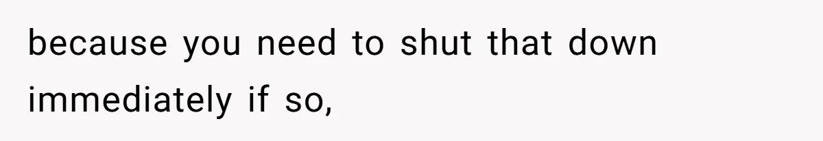because you need to shut that down immediately if so,